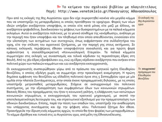  Το κείμενο του σχολικού βιβλίου με πλαγιότιτλους
Πηγή: http://www.venetokleio.gr/Παναγιώτης Αθανασόπουλος
Πριν από τις εκλογές της 8ης Αυγούστου 1910 δεν είχε συγκροτηθεί κανένα νέο μεγάλο κόμμα
που να υποστηρίζει τις μεταρρυθμίσεις οι οποίες προτάθηκαν το 1909/1910. Φορείς των νέων
ιδεών υπήρξαν ανεξάρτητοι υποψήφιοι, οι οποίοι είτε κατά μόνας είτε μαζί με άλλους, σε
ανεξάρτητα ψηφοδέλτια, διεκδικούσαν τις ψήφους των δυσαρεστημένων με τα παλαιά κόμματα
εκλογέων. Αυτοί οι ανεξάρτητοι πολιτικοί, με το γενικό σύνθημα της «ανόρθωσης», ανάλογα με
την περιοχή που ήταν υποψήφιοι και τον πληθυσμό στον οποίο απευθύνονταν, εννοούσαν είτε
την υλοποίηση των αιτημάτων των συντεχνιών, όπως εκφράστηκαν στα συλλαλητήρια του
1909, είτε την επίλυση του αγροτικού ζητήματος, με την παροχή γης στους ακτήμονες. Σε
κάποιες εκλογικές περιφέρειες έθεσαν υποψηφιότητα σοσιαλιστές και για πρώτη φορά
εμφανίστηκε η σοσιαλδημοκρατική «Κοινωνιολογική Εταιρεία». Τα παλαιά κόμματα
συμμετείχαν στις εκλογές ως συνασπισμός και τελικά κέρδισαν τις περισσότερες έδρες στη
Βουλή. Από τις 362 έδρες εξασφάλισαν 211, ενώ 29 έδρες κέρδισαν ανεξάρτητοι που ανήκαν στον
πολιτικό χώρο των παλαιών κομμάτων και 122 ανεξάρτητοι εκσυγχρονιστές.
Οι εκλογές της
8ης Αυγούστου
1910
Οι εκσυγχρονιστές συσπειρώθηκαν γύρω από το πρόσωπο του κρητικού ηγέτη Ελευθερίου
Βενιζέλου, ο οποίος εξελέγη χωρίς να συμμετέχει στην προεκλογική αναμέτρηση. Η πρώτη
δημόσια εμφάνιση του Βενιζέλου ως ελλαδίτη πολιτικού έγινε στις 5 Σεπτεμβρίου 1910 με μία
ομιλία στην πλατεία Συντάγματος22, στην οποία έκανε προγραμματικές δηλώσεις, με τις οποίες
υποστήριξε μετριοπαθείς μεταρρυθμίσεις. Στόχευε σε εκσυγχρονισμό του πολιτικού
συστήματος, με την εξισορρόπηση των συμφερόντων όλων των κοινωνικών στρωμάτων.
Βασικές θέσεις του προγράμματος του ήταν η κοινωνική γαλήνη, η ελάφρυνση των κατώτερων
κοινωνικών στρωμάτων, ο εκσυγχρονισμός του κρατικού μηχανισμού, με σκοπό την
αποτελεσματικότερη λειτουργία του, και στρατιωτικοί εξοπλισμοί για την πραγματοποίηση των
εθνικών διεκδικήσεων. Επίσης, παρά την πίεση των οπαδών του, υποστήριξε την αναθεώρηση
του υπάρχοντος συντάγματος και όχι την ψήφιση νέου. Πολιτειακό ζήτημα δεν έθεσε.
Προανήγγειλε την ίδρυση ενός κόμματος αρχών, το οποίο θα ήταν φορέας των μεταρρυθμίσεων.
Το κόμμα ιδρύθηκε και τυπικά στις 22Αυγούστου 1910, από μέλη της Εθνοσυνέλευσης.
Το εκσυγχρονιστικό
πρόγραμμα του
Ελευθερίου
Βενιζέλου
 