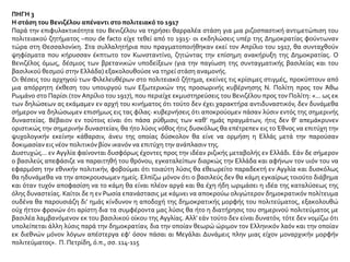 ΠΗΓΗ 3
Η στάση του Βενιζέλου απέναντι στο πολιτειακό το 1917
Παρά την επιφυλακτικότητα του Βενιζέλου να τηρήσει θαρραλέα στάση για μια ριζοσπαστική αντιμετώπιση του
πολιτειακού ζητήματος –που de facto είχε τεθεί από το 1915- οι εκδηλώσεις υπέρ της Δημοκρατίας φούντωναν
τώρα στη Θεσσαλονίκη. Στα συλλαλητήρια που πραγματοποιήθηκαν εκεί τον Απρίλιο του 1917, θα συνταχθούν
ψηφίσματα που κήρυσσαν έκπτωτο τον Κωνσταντίνο, ζητώντας την επίσημη ανακήρυξη της Δημοκρατίας. Ο
Βενιζέλος όμως, δέσμιος των βρετανικών υποδείξεων (για την παγίωση της συνταγματικής βασιλείας και του
βασιλικού θεσμού στην Ελλάδα) εξακολουθούσε να τηρεί στάση αναμονής.
Οι θέσεις του αρχηγού των Φιλελευθέρων στο πολιτειακό ζήτημα, εκείνες τις κρίσιμες στιγμές, προκύπτουν από
μια απόρρητη έκθεση του υπουργού των Εξωτερικών της προσωρινής κυβέρνησης Ν. Πολίτη προς τον Άθω
Ρωμάνο στο Παρίσι (τον Απρίλιο του 1917), που περιείχε εκμυστηρεύσεις του Βενιζέλου προς τον Πολίτη: «... ως εκ
των δηλώσεων ας εκάμαμεν εν αρχή του κινήματος ότι τούτο δεν έχει χαρακτήρα αντιδυναστικόν, δεν δυνάμεθα
σήμερον να δηλώσωμεν επισήμως εις τας φίλας· κυβερνήσεις ότι αποκρούομεν πάσαν λύσιν εντός της σημερινής
δυναστείας. Βέβαιον εν τούτοις είναι ότι πάσα ρύθμισις των καθ’ ημάς πραγμάτων, ήτις δεν θ’ απεμάκρυνεν
οριστικώς την σημερινήν δυναστείαν, θα ήτο λύσις νόθος ήτις δυσκόλως θα επέτρεπεν εις το Έθνος να επιτύχη την
ψυχολογικήν εκείνην κάθαρσιν, άνευ της οποίας δύσκολον θα είνε να ορμήση η Ελλάς μετά την παρούσαν
δοκιμασίαν εις νέον πολιτικόν βίον ικανόν να επιτύχη την ανάπλασιν της.
Δυστυχώς... εν Αγγλία φαίνονται δυσφόρως έχοντες προς την ιδέαν ριζικής μεταβολής εν Ελλάδι. Εάν δε σήμερον
ο βασιλεύς απεφάσιζε να παραιτηθή του θρόνου, εγκαταλείπων διαρκώς την Ελλάδα και αφήνων τον υιόν του να
εφαρμόση την εθνικήν πολιτικήν, φοβούμαι ότι τοιαύτη λύσις θα εθεωρείτο παραδεκτή εν Αγγλία και δυσκόλως
θα ηδυνάμεθα να την αποκρουσωμεν ημείς. Ελπίζω μόνον ότι ο βασιλεύς δεν θα κάμη εγκαίρως τοιούτο διάβημα
και όταν τυχόν αποφασίση να το κάμη θα είναι πλέον αργά και θα έχη ήδη ωριμάσει η ιδέα της καταλύσεως της
όλης δυναστείας. Καίτοι δε η εν Ρωσία επανάστασις με κάμνει να αποκρούω ολιγώτερον δημοκρατικόν πολίτευμα
ουδένα θα παρουσιάζη δι’ ημάς κίνδυνον η αποδοχή της δημοκρατικής μορφής του πολιτεύματος, εξακολουθώ
ούχ ήττον φρονών ότι αρίστη δια τα συμφέροντα μας λύσις θα ήτο η διατήρησις του σημερινού πολιτεύματος με
βασιλέα λαμβανόμενον εκ του βασιλικού οίκου της Αγγλίας. Αλλ’ εάν τούτο δεν είναι δυνατόν, τότε δεν νομίζω ότι
υπολείπεται άλλη λύσις παρά την δημοκρατίαν, δια την οποίαν θεωρώ ώριμον τον Ελληνικόν λαόν και την οποίαν
εκ διεθνών μόνον λόγων απέστεργα εφ’ όσον πάσαι αι Μεγάλαι Δυνάμεις πλην μιας είχον μοναρχικήν μορφήν
πολιτεύματος». Π. Πετρίδη, ό.π., σσ. 114-115
 