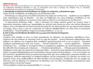 ΗΜΕΡΗΣΙΩΝ 2001
Με βάση τις δύο πηγές που σας δίνονται και τις ιστορικές σας γνώσεις για την τροποποίηση του Συντάγματος και το νομοθετικό έργο
της κυβέρνησης Ελευθερίου Βενιζέλου το 1911, να αποτιμήσετε κατά πόσο οι αλλαγές που επέφερε τότε ο Ε. Βενιζέλος
ανταποκρίνονταν στα αιτήματα του κινήματος στο Γουδί (1909).
α. Προκήρυξη του ΣτρατιωτικούΣυνδέσμου την ημέρα του κινήματος, 15 Αυγούστου 1909:
«Προς την Α.Μ. τον Βασιλέα, την Κυβέρνησιν και τον ΕλληνικόνΛαόν.
... Ο Σύνδεσμος των αξιωματικών του Εθνικού Στρατού της Ξηράς και του Ναυτικού ... προβαίνει εις την υποβολήν
ιεράς παρακλήσεως προς τον Βασιλέα ... και προς την Κυβέρνησίν του, όπως ολοψύχως επιδοθώσιν εις την
άμεσον και ταχείαν ανόρθωσιν των κακώς εν γένει εχόντων, ιδία δε των του Στρατού και του Ναυτικού ...
... Ο Στρατιωτικός Σύνδεσμος ποθεί ... όπως η Διοίκησις της Χώρας καταστή χρηστή και έντιμος, όπως η
Δικαιοσύνη απονέμηται ταχέως μετ’ αμεροληψίας και ισότητος προς άπαντας εν γένει τους πολίτας αδιακρίτως
τάξεως, όπως η Εκπαίδευσις του Λαού καταστή λυσιτελής δια τον πρακτικόν βίον και τας στρατιωτικάς ανάγκας
της Χώρας, όπως η ζωή, η τιμή και η περιουσία των πολιτών εξασφαλισθώσιν, και τέλος όπως τα οικονομικά
ανορθωθώσι». Γιάννης Κορδάτος: Ιστορία της νεώτερης Ελλάδας, Ε΄, σ. 114-117.
β. Από το λόγο του Ελευθερίου Βενιζέλου στις 5.9.1910 στην πλατεία Συντάγματος:
«Συμπολίται,
Γνωρίζετε ποία υπήρξαν τα αίτια, τα οποία προεκάλεσαν την εξέγερσιν του Αυγούστου παρελθόντος έτους,
επομένως δεν έχω ανάγκην να υπομνήσω αυτά εις υμάς δια μακρών ... Αστική δικαιοσύνη εφαρμόζουσα προς
ρύθμισιν των σχέσεων του συγχρόνου βίου νομοθεσίαν χρονολογουμένην από 15 και 20 αιώνων ... Εμπορική
νομοθεσία χρονολογουμένη από ενός αιώνος ... Ποινική διαδικασία ήτις ... κινείται βραδύτατα ... Δημοσία
εκπαίδευσις, ήτις ... εκτρέφει δι’ ανεπαρκούς άλλως τε μορφώσεως τροφίμους του προϋπολογισμού ανικάνους
δια κάθε άλλο πλουτοπαραγωγόν επάγγελμα... ... Η Διοίκησις φατριάζουσα ... ... Έλλειψις αγροτικής ασφαλείας ...
Αδιαφορία εντελής προς τας εργατικάς και αγροτικάς τάξεις ... Ανικανότης προς παρασκευήν αναλόγου προς τους
πόρους της χώρας αλλά φερεγγύου και ετοιμοπολέμου πάντοτε στρατιωτικής δυνάμεως ... Η εκ των εκλογών της
8ης Αυγούστου προελθούσα λαϊκή αντιπροσωπεία αποστολήν έχει όπως αναθεωρήση ωρισμένας διατάξεις του
Συντάγματος. Αλλά θα παρεγνώριζέ τις προφανή αλήθειαν, εάν δεν ανεγνώριζεν, ότι εύρυνσις του κύκλου των
εργασιών αυτής, όπως αναθεωρηθώσι και άλλαι διατάξεις του Συντάγματος, μη θίγουσαι ούτε την μορφήν της
Πολιτείας, ούτε την εξουσίαν ή το πρόσωπον του Βασιλέως, ούτε την τάξιν της διαδοχής, ανταποκρίνεται προς
ισχυράν αξίωσιν της Κοινής Γνώμης».
Γιάννης Κορδάτος: Ιστορία της νεώτερης Ελλάδας, Ε΄ σ. 210-215.
 