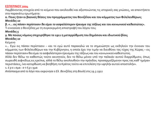 ΕΣΠΕΡΙΝΟΥ 2004
Λαμβάνοντας στοιχεία από το κείμενο που ακολουθεί και αξιοποιώντας τις ιστορικές σας γνώσεις, να απαντήσετε
στα παρακάτω ερωτήματα:
α. Ποιες ήταν οι βασικές θέσεις του προγράμματος του Βενιζέλου και του κόμματος των Φιλελευθέρων;
Μονάδες 10
β. «... εις πάσαν περίστασιν θα είμαι το ασφαλέστερον έρεισμα της τάξεως και του κοινωνικού καθεστώτος».
Τι εννοούσε ο Βενιζέλος με τη συγκεκριμένη αποστροφή του λόγου του;
Μονάδες 5
γ. Με ποιους νόμους επιχειρήθηκε το 1911 η μεταρρύθμιση του δημόσιου και ιδιωτικού βίου;
Μονάδες 10
Κείμενο
«... Εγώ εις πάσαν περίστασιν – και το εγώ αυτό παρακαλώ να το σημειώσητε ως εκδηλούν την έννοιαν του
κόμματος των Φιλελευθέρων και την Κυβέρνησιν, η οποία έχει την τιμήν να διευθύνει τας τύχας της Χώρας – εις
πάσαν περίστασιν θα είμαι το ασφαλέστερον έρεισμα1 της τάξεως και του κοινωνικού καθεστώτος.
Αλλά δεν θέλω το καθεστώς τούτο ακινητούν, δεν το θέλω μένον υπό την παλαιάν αυτού διαρρύθμισιν, όπως
σωρευθή αιφνιδίως εις ερείπια, αλλά το θέλω ακολουθούν την πρόοδον, προσαρμοζόμενον προς τας καθ’ ημέραν
περιστάσεις, ίνα κατορθώση να βοηθήση το Κράτος τούτο να επιτελέση την υψηλήν αυτού αποστολήν».
1. έ ρ ε ι σμα : σ τ ή ρ ι γμα
Απόσπασμα από το λόγο που εκφώνησε ο Ελ. Βενιζέλος στη Βουλή στις 19.3.1911
 