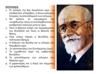 ΕΡΩΤΗΣΕΙΣ
1. Οι εκλογές της 8ης Αυγούστου 1910 : οι
ανεξάρτητοι υποψήφιοι, η Κοινωνιολογική
Εταιρεία, τα αποτελέσματα των εκλογών.
2. Να ορίσετε το περιεχόμενο της
«ανόρθωσης» όπως το αντιλαμβάνονταν οι
ανεξάρτητοι πολιτικοί μετά το 1910.
3. Ποιοι οι βασικοί στόχοι του προγράμματος
του Βενιζέλου και ποιες οι βασικές του
θέσεις.
4. Ποια στάση τήρησε ο Βενιζέλος στο
πολιτειακό ζήτημα;
5. Η διάλυση της Βουλής και οι εκλογές του
Νοεμβρίου 1910.
6. Οι τροποποιήσεις του Συντάγματος (1911) .
7. Το νομοθετικό έργο της κυβέρνησης
Βενιζέλου.
8. Τα αποτελέσματα των εκλογών του
Μαρτίου 1912.
9. Ο χαρακτήρας και η δομή του κόμματος
των φιλελευθέρων.
 