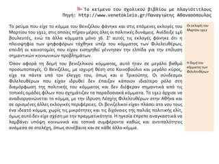  Το κείμενο του σχολικού βιβλίου με πλαγιότιτλους
Πηγή: http://www.venetokleio.gr/Παναγιώτης Αθανασόπουλος
Το ρεύμα που είχε το κόμμα του Βενιζέλου φάνηκε και στις επόμενες εκλογές του
Μαρτίου του 1912, στις οποίες πήραν μέρος όλες οι πολιτικές δυνάμεις. Ανέδειξε 146
βουλευτές, ενώ τα άλλα κόμματα μόνο 36. Σ' αυτές τις εκλογές φάνηκε ότι η
πλειοψηφία των ψηφοφόρων τάχθηκε υπέρ του κόμματος των Φιλελευθέρων,
επειδή οι καινοτομίες που είχαν εισηγηθεί γέννησαν την ελπίδα για την επίλυση
σημαντικών κοινωνικών προβλημάτων.
Οι εκλογές του
Μαρτίου 1912
Όσον αφορά τη δομή του βενιζελικού κόμματος, αυτό ήταν σε μεγάλο βαθμό
προσωποπαγές. Ο Βενιζέλος, με ισχυρή θέση στο Κοινοβούλιο και μεγάλο κύρος,
είχε τα πάντα υπό τον έλεγχο του, όπως και ο Τρικούπης. Οι σύνδεσμοι
Φιλελευθέρων που είχαν ιδρυθεί δεν έπαιζαν κάποιον ιδιαίτερο ρόλο στη
διαμόρφωση της πολιτικής του κόμματος και δεν διέφεραν σημαντικά από τις
τοπικές ομάδες φίλων που σχημάτιζαν τα παραδοσιακά κόμματα. Το 1912 άρχισε να
αναδιοργανώνεται το κόμμα, με την ίδρυση Λέσχης Φιλελευθέρων στην Αθήνα και
σε ορισμένες άλλες εκλογικές περιφέρειες. Οι βενιζελικοί είχαν πλάσει στο νου τους
ένα ιδεατό κόμμα, χωρίς τις μικρότητες και τις διχόνοιες της παλιάς πολιτικής ελίτ,
όμως αυτό δεν είχε σχέση με την πραγματικότητα. Η ηγεσία έπρεπε αναγκαστικά να
λαμβάνει υπόψη κοινωνικά και τοπικά συμφέροντα καθώς και αντιπαλότητες
ανάμεσα σε στελέχη, όπως συνέβαινε και σε κάθε άλλο κόμμα.
Η δομή του
κόμματος των
Φιλελευθέρων
 