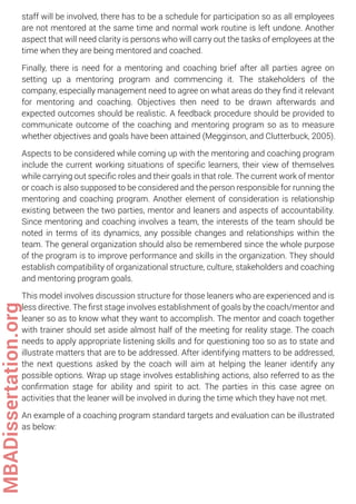 staff will be involved, there has to be a schedule for participation so as all employees
are not mentored at the same time and normal work routine is left undone. Another
aspect that will need clarity is persons who will carry out the tasks of employees at the
time when they are being mentored and coached.
Finally, there is need for a mentoring and coaching brief after all parties agree on
setting up a mentoring program and commencing it. The stakeholders of the
company, especially management need to agree on what areas do they ﬁnd it relevant
for mentoring and coaching. Objectives then need to be drawn afterwards and
expected outcomes should be realistic. A feedback procedure should be provided to
communicate outcome of the coaching and mentoring program so as to measure
whether objectives and goals have been attained (Megginson, and Clutterbuck, 2005).
Aspects to be considered while coming up with the mentoring and coaching program
include the current working situations of speciﬁc learners, their view of themselves
while carrying out speciﬁc roles and their goals in that role. The current work of mentor
or coach is also supposed to be considered and the person responsible for running the
mentoring and coaching program. Another element of consideration is relationship
existing between the two parties, mentor and leaners and aspects of accountability.
Since mentoring and coaching involves a team, the interests of the team should be
noted in terms of its dynamics, any possible changes and relationships within the
team. The general organization should also be remembered since the whole purpose
of the program is to improve performance and skills in the organization. They should
establish compatibility of organizational structure, culture, stakeholders and coaching
and mentoring program goals.
This model involves discussion structure for those leaners who are experienced and is
less directive. The ﬁrst stage involves establishment of goals by the coach/mentor and
leaner so as to know what they want to accomplish. The mentor and coach together
with trainer should set aside almost half of the meeting for reality stage. The coach
needs to apply appropriate listening skills and for questioning too so as to state and
illustrate matters that are to be addressed. After identifying matters to be addressed,
the next questions asked by the coach will aim at helping the leaner identify any
possible options. Wrap up stage involves establishing actions, also referred to as the
conﬁrmation stage for ability and spirit to act. The parties in this case agree on
activities that the leaner will be involved in during the time which they have not met.
An example of a coaching program standard targets and evaluation can be illustrated
as below:
MBADissertation.org
 