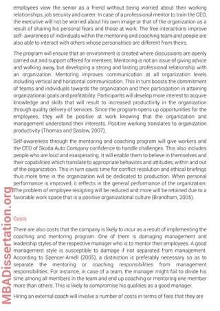 employees view the senior as a friend without being worried about their working
relationships, job security and career. In case of a professional mentor to train the CEO,
the executive will not be worried about his own image or that of the organization as a
result of sharing his personal fears and those at work. The free interactions improve
self- awareness of individuals within the mentoring and coaching team and people are
also able to interact with others whose personalities are different from theirs.
The program will ensure that an environment is created where discussions are openly
carried out and support offered for mentees. Mentoring is not an issue of giving advice
and walking away, but developing a strong and lasting professional relationship with
an organization. Mentoring improves communication at all organization levels
including vertical and horizontal communication. This in turn boosts the commitment
of teams and individuals towards the organization and their participation in attaining
organizational goals and proﬁtability. Participants will develop more interest to acquire
knowledge and skills that will result to increased productivity in the organization
through quality delivery of services. Since the program opens up opportunities for the
employees, they will be positive at work knowing that the organization and
management understand their interests. Positive working translates to organization
productivity (Thomas and Saslow, 2007).
Self-awareness through the mentoring and coaching program will give workers and
the CEO of Skoda Auto Company conﬁdence to handle challenges. This also includes
people who are loud and exasperating. It will enable them to believe in themselves and
their capabilities which translate to appropriate behaviors and attitudes, within and out
of the organization. This in turn saves time for conflict resolution and ethical brieﬁngs
thus more time in the organization will be dedicated to production. When personal
performance is improved, it reflects in the general performance of the organization.
The problem of employee resigning will be reduced and more will be retained due to a
favorable work space that is a positive organizational culture (Brandham, 2005).
Costs
There are also costs that the company is likely to incur as a result of implementing the
coaching and mentoring program. One of them is damaging management and
leadership styles of the respective manager who is to mentor their employees. A good
management style is susceptible to damage if not separated from management.
According to Spencer-Arnell (2005), a distinction is preferably necessary so as to
separate the mentoring or coaching responsibilities from management
responsibilities. For instance, in case of a team, the manager might fail to divide his
time among all members in the team and end up coaching or mentoring one member
more than others. This is likely to compromise his qualities as a good manager.
Hiring an external coach will involve a number of costs in terms of fees that they are
MBADissertation.org
 