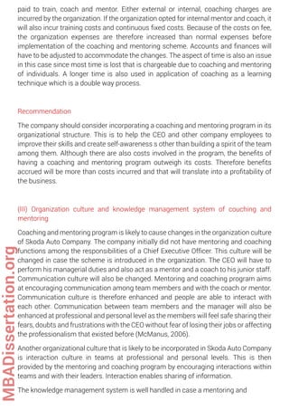 paid to train, coach and mentor. Either external or internal, coaching charges are
incurred by the organization. If the organization opted for internal mentor and coach, it
will also incur training costs and continuous ﬁxed costs. Because of the costs on fee,
the organization expenses are therefore increased than normal expenses before
implementation of the coaching and mentoring scheme. Accounts and ﬁnances will
have to be adjusted to accommodate the changes. The aspect of time is also an issue
in this case since most time is lost that is chargeable due to coaching and mentoring
of individuals. A longer time is also used in application of coaching as a learning
technique which is a double way process.
Recommendation
The company should consider incorporating a coaching and mentoring program in its
organizational structure. This is to help the CEO and other company employees to
improve their skills and create self-awareness s other than building a spirit of the team
among them. Although there are also costs involved in the program, the beneﬁts of
having a coaching and mentoring program outweigh its costs. Therefore beneﬁts
accrued will be more than costs incurred and that will translate into a proﬁtability of
the business.
(III) Organization culture and knowledge management system of couching and
mentoring
Coaching and mentoring program is likely to cause changes in the organization culture
of Skoda Auto Company. The company initially did not have mentoring and coaching
functions among the responsibilities of a Chief Executive Ofﬁcer. This culture will be
changed in case the scheme is introduced in the organization. The CEO will have to
perform his managerial duties and also act as a mentor and a coach to his junior staff.
Communication culture will also be changed. Mentoring and coaching program aims
at encouraging communication among team members and with the coach or mentor.
Communication culture is therefore enhanced and people are able to interact with
each other. Communication between team members and the manager will also be
enhanced at professional and personal level as the members will feel safe sharing their
fears, doubts and frustrations with the CEO without fear of losing their jobs or affecting
the professionalism that existed before (McManus, 2006).
Another organizational culture that is likely to be incorporated in Skoda Auto Company
is interaction culture in teams at professional and personal levels. This is then
provided by the mentoring and coaching program by encouraging interactions within
teams and with their leaders. Interaction enables sharing of information.
The knowledge management system is well handled in case a mentoring and
MBADissertation.org
 