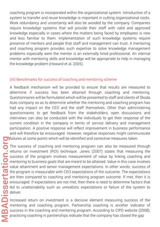 coaching program is incorporated within the organizational system. Introduction of a
system to transfer and reuse knowledge is important in cutting organizational costs.
Work redundancy and uncertainty will also be avoided by the company. Companies
require knowledge systems that will provide their staff with valid and approved
knowledge especially in cases where the matters being faced by employees is new
and less familiar to them. Implementation of such knowledge systems require
presence of mentors and people that staff and management can trust. A mentoring
and coaching program provides such expertise to solve knowledge management
problems especially were the mentor is an externally hired professional. An internal
mentor with mentoring skills and knowledge will be appropriate to help in managing
the knowledge problem (Howard et al, 2005).
(IV) Benchmarks for success of coaching and mentoring scheme
A feedback mechanism will be provided to ensure that results are measured to
determine if success has been attained through coaching and mentoring.
Questionnaires will be formulated which will be presented to staff and clients of Skoda
Auto company so as to determine whether the mentoring and coaching program has
had any impact on the CEO and the staff themselves. Other than administering
questionnaires to get feedback from the stakeholders, open discussions and
interviews can also be conducted with the individuals to get their response of the
current condition in the company in terms of service delivery and management
participation. A positive response will reflect improvement in business performance
and will therefore be encouraged. However, negative responses might communicate
failures at some points which will be identiﬁed and corrective measures taken.
The success of coaching and mentoring program can also be measured through
returns on investment (ROI) technique. Jones (2007) states that measuring the
success of the program involves measurement of value by linking coaching and
mentoring to business goals that are meant to be attained. Value in this case involves
value attainment and senior management expectations. In other words, success of
the program is measurable with CEO expectations of the outcome. The expectations
are then compared to coaching and mentoring program outcome. If met, then it is
encouraged. If expectations are not met, then there is need to determine factors that
led to unattainability such as unrealistic expectations or failure of the system to
deliver.
Increased return on investment is a decisive element measuring success of the
mentoring and coaching program. Partnership coaching is another indicator of
success in the coaching and mentoring program. According to CIPD website (2008),
practicing coaching in partnerships indicate that the company has closed the gap
MBADissertation.org
 