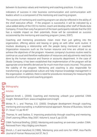 between its business values and mentoring and coaching practices. It is also
indicators of success in inter business communication and communication with
leaders which is a component of the mentoring and coaching program.
The success of mentoring and coaching program can also be reflected in the ability of
the chief executive ofﬁcer. If the program is successful, it will be indicated by a
value-added ability of the CEO to mentor, coach and develop other staff of Skoda Auto
Company. If more than sixty ﬁve percent of the team participants indicate that the CEO
has a notable impact on their potentials, those will be considered as success
occasioned by the mentoring and coaching program (Jones, 2007).
Coaching and mentoring procedures mean more than just getting into the
organization, offering advice and leaving or going on with other work routine. It
involves developing a relationship with the people being mentored or coached.
Organization resources such as the human resource and time are utilized so as
achieve the objectives of the program. However, company’s business routine need to
continue as usual and therefore reallocation of resources and adjustments need to be
done by the human resource and ﬁnance or accounts department. In the case of
Skoda Company, it has been established that implementation of the program will be
appropriate since beneﬁts derived are far much more than costs incurred. This proves
the viability of the program. Mentoring and coaching is also responsible for
transforming an organizational culture and help improve knowledge management in
the organization. In addition, there is need for procedures necessary for measuring the
success of a mentoring and coaching program.
Bibliography
Articles
Spencer-Arnell, L. (2005). Coaching and mentoring: unleash your potential. CIMA
Insight. Retrieved from: www.cimaglobal.com/insight
Minter, R. L. and Thomas, E.G. (2000). Employee development through coaching,
mentoring and counseling: a multidimensional approach. Review of Business, Volume
21, Issue 1-2, pp 43-47
Thomas, N. and Saslow, S. Improving productivity through coaching and mentoring.
Chief Learning Ofﬁcer, May 2007, Volume 6, Issue 5, pp 22-26
CIMA Technical Brieﬁng. (2002). Mentoring and coaching: an overview. London: CIMA.
Retrieved from: http://digbig.com/4xaxm
Ehrich, L C and Hansford, B (1999), ‘Mentoring: pros and cons for HRM’, Asia Paciﬁc
Journal of Human Resources,Vol 37, No 3.
MBADissertation.org
 
