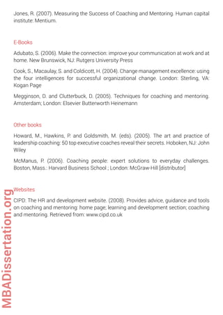 Jones, R. (2007). Measuring the Success of Coaching and Mentoring. Human capital
institute: Mentium.
E-Books
Adubato, S. (2006). Make the connection: improve your communication at work and at
home. New Brunswick, NJ: Rutgers University Press
Cook, S., Macaulay, S. and Coldicott, H. (2004). Change management excellence: using
the four intelligences for successful organizational change. London: Sterling, VA:
Kogan Page
Megginson, D. and Clutterbuck, D. (2005). Techniques for coaching and mentoring.
Amsterdam; London: Elsevier Butterworth Heinemann
Other books
Howard, M., Hawkins, P. and Goldsmith, M. (eds). (2005). The art and practice of
leadership coaching: 50 top executive coaches reveal their secrets. Hoboken, NJ: John
Wiley
McManus, P. (2006). Coaching people: expert solutions to everyday challenges.
Boston, Mass.: Harvard Business School ; London: McGraw-Hill [distributor]
Websites
CIPD: The HR and development website. (2008). Provides advice, guidance and tools
on coaching and mentoring: home page; learning and development section; coaching
and mentoring. Retrieved from: www.cipd.co.uk
MBADissertation.org
 