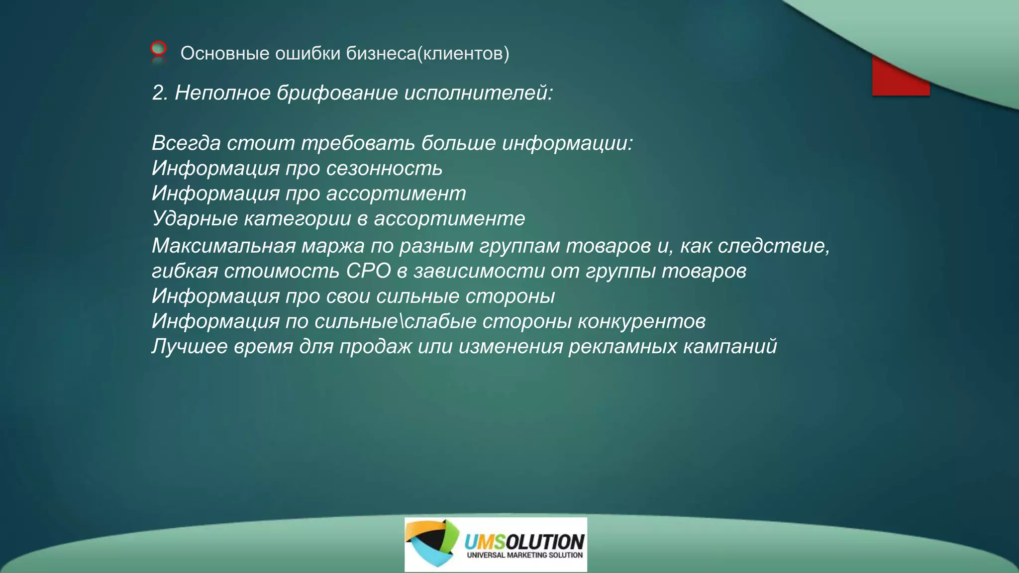 Основные ошибки бизнеса(клиентов)
2. Неполное брифование исполнителей:
Всегда стоит требовать больше информации:
Информация про сезонность
Информация про ассортимент
Ударные категории в ассортименте
Максимальная маржа по разным группам товаров и, как следствие,
гибкая стоимость СРО в зависимости от группы товаров
Информация про свои сильные стороны
Информация по сильныеслабые стороны конкурентов
Лучшее время для продаж или изменения рекламных кампаний
 
