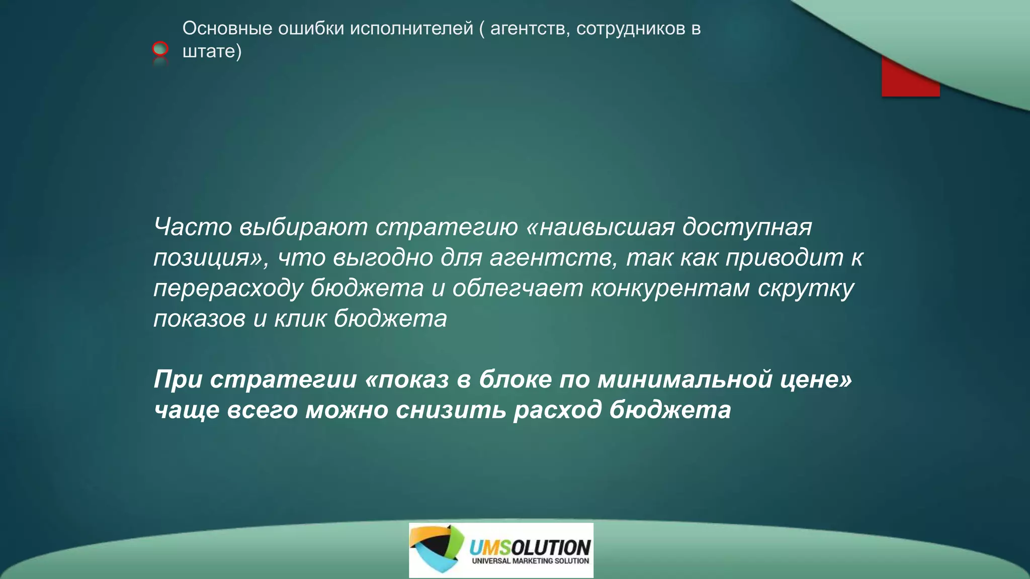 Основные ошибки исполнителей ( агентств, сотрудников в
штате)
Часто выбирают стратегию «наивысшая доступная
позиция», что выгодно для агентств, так как приводит к
перерасходу бюджета и облегчает конкурентам скрутку
показов и клик бюджета
При стратегии «показ в блоке по минимальной цене»
чаще всего можно снизить расход бюджета
 