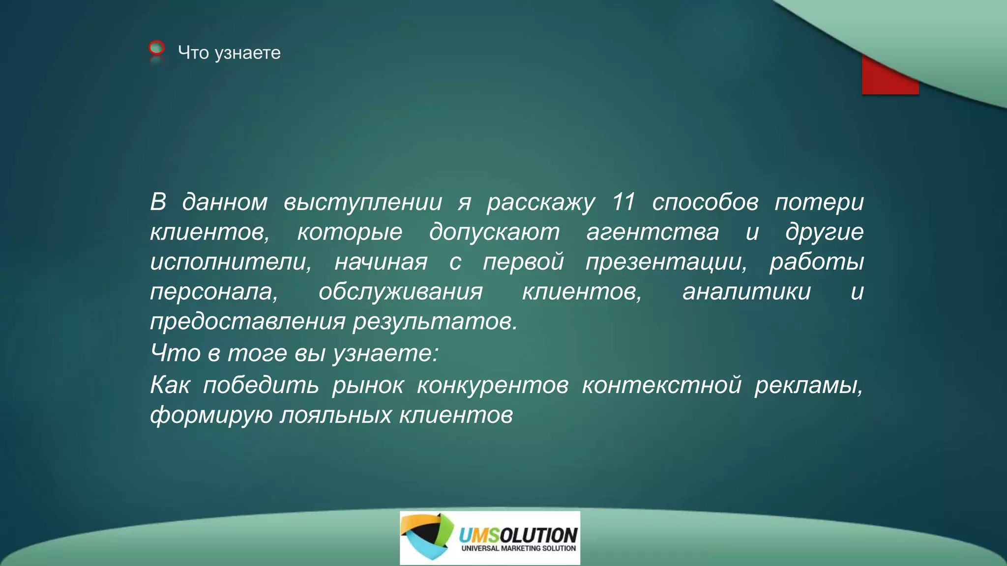 Что узнаете
В данном выступлении я расскажу 11 способов потери
клиентов, которые допускают агентства и другие
исполнители, начиная с первой презентации, работы
персонала, обслуживания клиентов, аналитики и
предоставления результатов.
Что в тоге вы узнаете:
Как победить рынок конкурентов контекстной рекламы,
формирую лояльных клиентов
 
