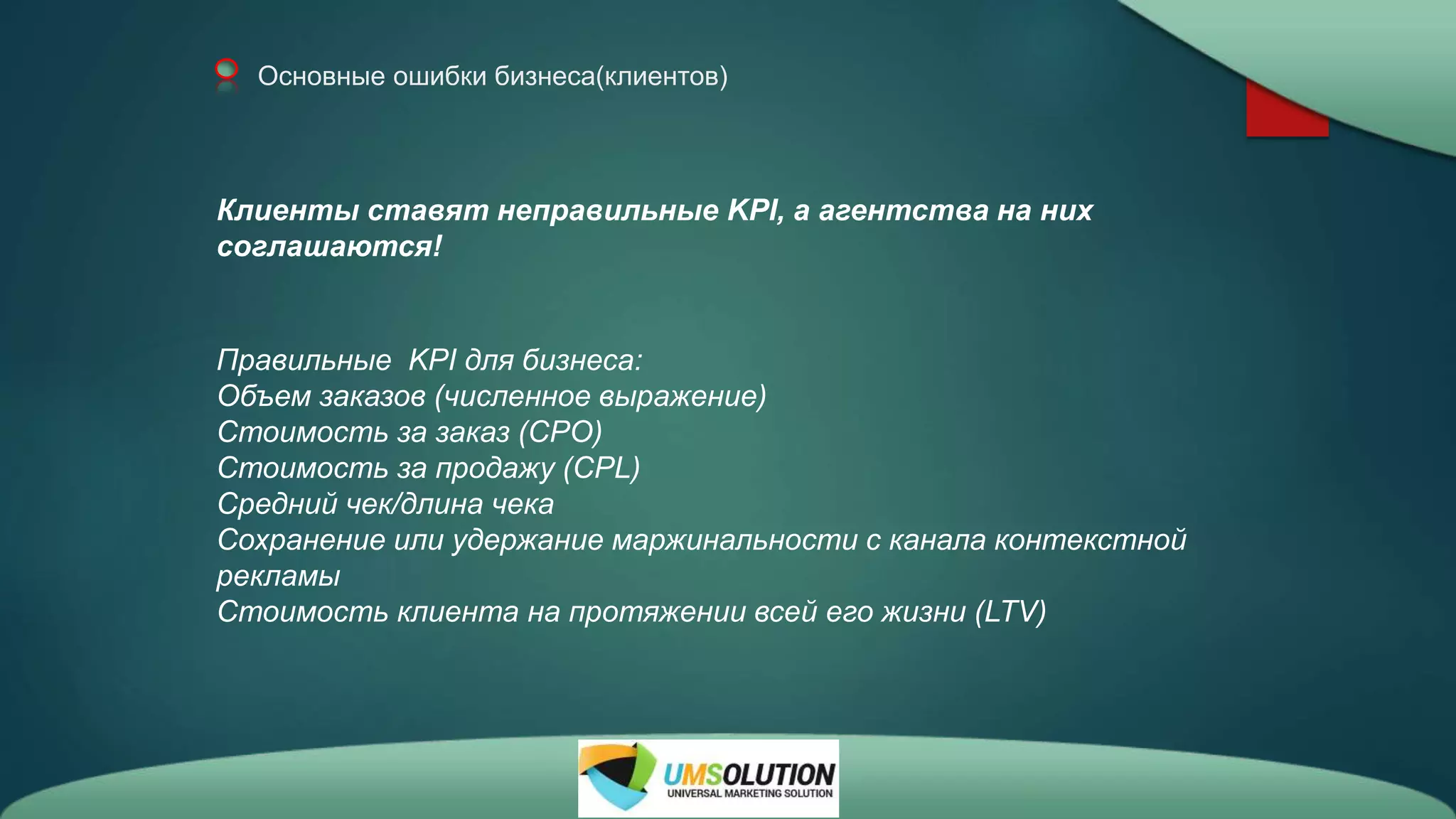 Основные ошибки бизнеса(клиентов)
Клиенты ставят неправильные KPI, а агентства на них
соглашаются!
Правильные KPI для бизнеса:
Объем заказов (численное выражение)
Стоимость за заказ (СРО)
Стоимость за продажу (CPL)
Средний чек/длина чека
Сохранение или удержание маржинальности с канала контекстной
рекламы
Стоимость клиента на протяжении всей его жизни (LTV)
 