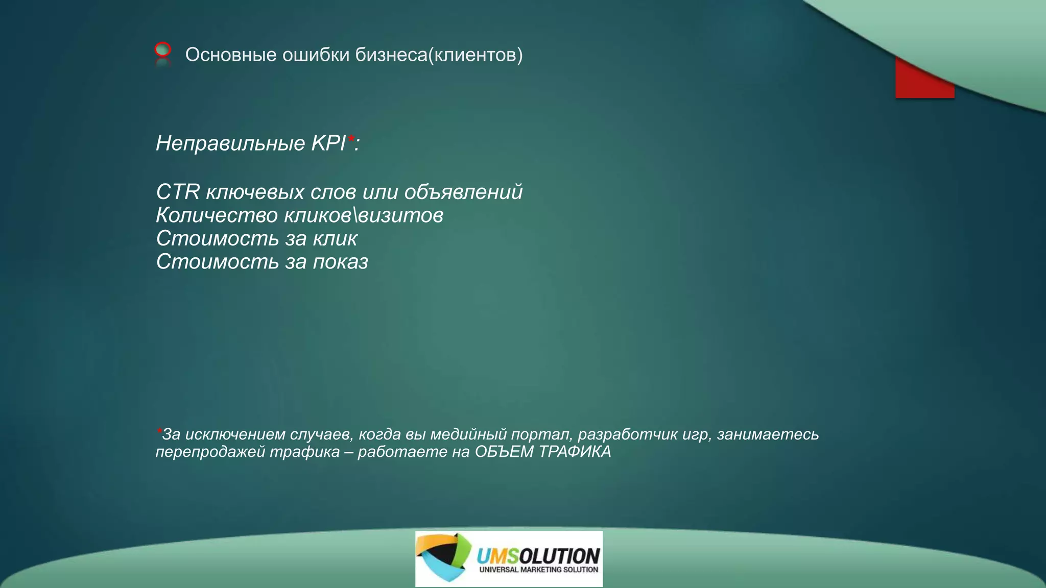 Основные ошибки бизнеса(клиентов)
Неправильные KPI*:
CTR ключевых слов или объявлений
Количество кликоввизитов
Стоимость за клик
Стоимость за показ
*За исключением случаев, когда вы медийный портал, разработчик игр, занимаетесь
перепродажей трафика – работаете на ОБЪЕМ ТРАФИКА
 