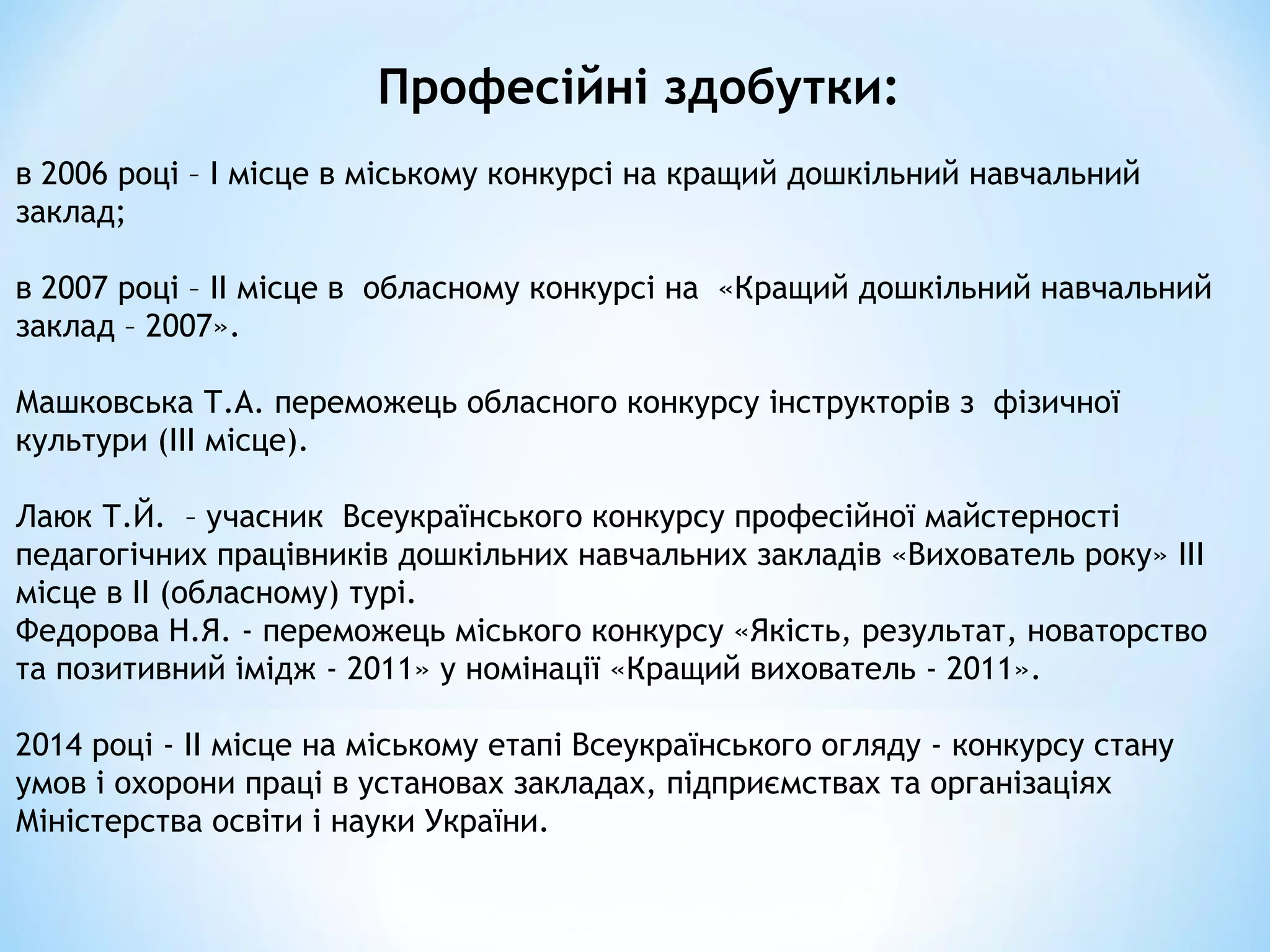 в 2006 році – І місце в міському конкурсі на кращий дошкільний навчальний
заклад;
в 2007 році – ІІ місце в обласному конкурсі на «Кращий дошкільний навчальний
заклад – 2007».
Машковська Т.А. переможець обласного конкурсу інструкторів з фізичної
культури (ІІІ місце).
Лаюк Т.Й. – учасник Всеукраїнського конкурсу професійної майстерності
педагогічних працівників дошкільних навчальних закладів «Вихователь року» ІІІ
місце в ІІ (обласному) турі.
Федорова Н.Я. - переможець міського конкурсу «Якість, результат, новаторство
та позитивний імідж - 2011» у номінації «Кращий вихователь - 2011».
2014 році - ІІ місце на міському етапі Всеукраїнського огляду - конкурсу стану
умов і охорони праці в установах закладах, підприємствах та організаціях
Міністерства освіти і науки України.
Професійні здобутки:
 