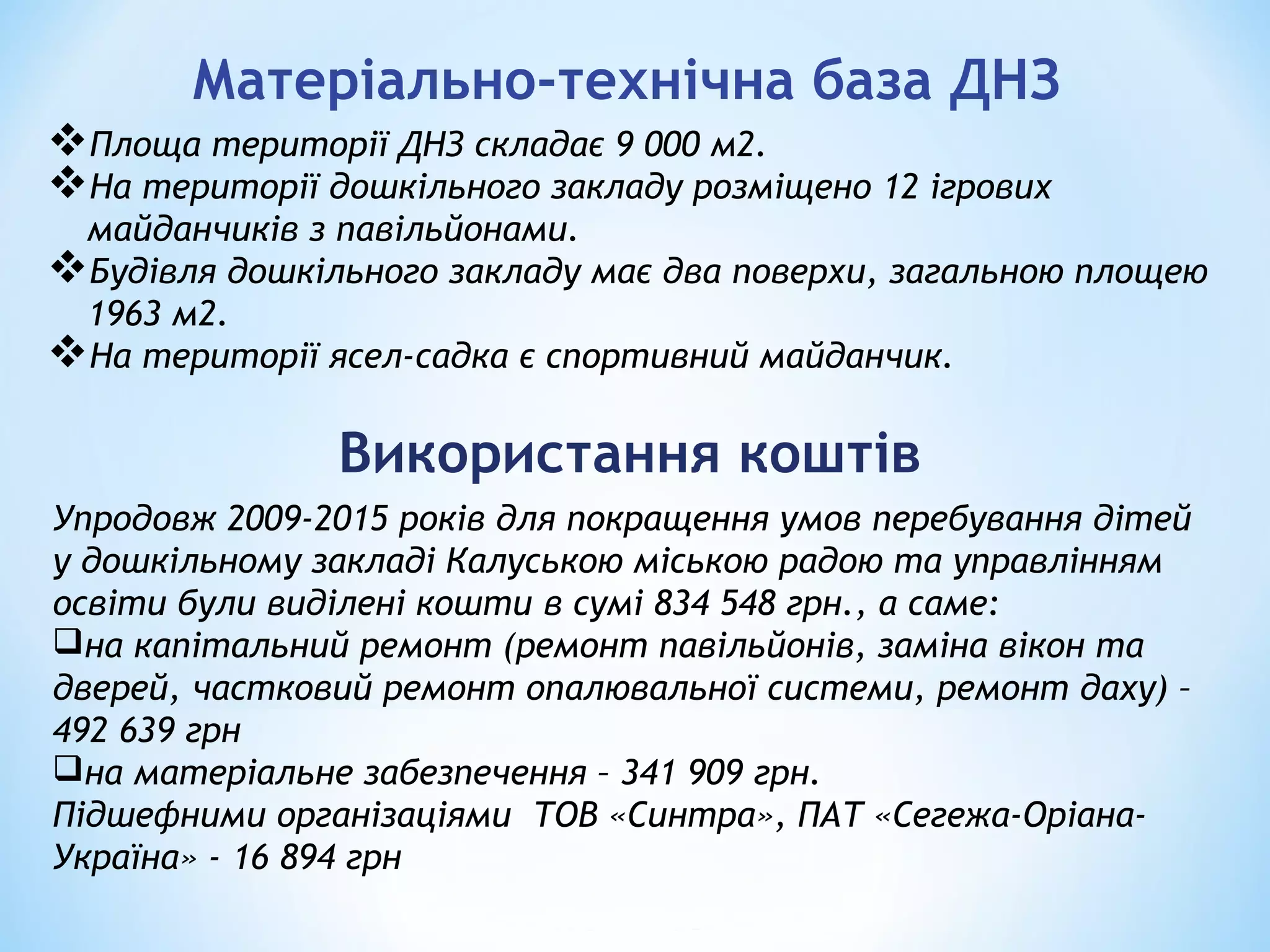 Матеріально-технічна база ДНЗ
Площа території ДНЗ складає 9 000 м2.
На території дошкільного закладу розміщено 12 ігрових
майданчиків з павільйонами.
Будівля дошкільного закладу має два поверхи, загальною площею
1963 м2.
На території ясел-садка є спортивний майданчик.
Використання коштів
Упродовж 2009-2015 років для покращення умов перебування дітей
у дошкільному закладі Калуською міською радою та управлінням
освіти були виділені кошти в сумі 834 548 грн., а саме:
на капітальний ремонт (ремонт павільйонів, заміна вікон та
дверей, частковий ремонт опалювальної системи, ремонт даху) –
492 639 грн
на матеріальне забезпечення – 341 909 грн.
Підшефними організаціями ТОВ «Синтра», ПАТ «Сегежа-Оріана-
Україна» - 16 894 грн
 