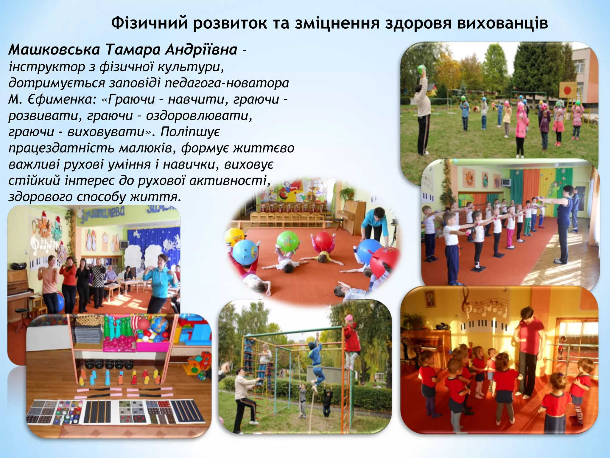Фізичний розвиток та зміцнення здоровя вихованців
Машковська Тамара Андріївна –
інструктор з фізичної культури,
дотримується заповіді педагога-новатора
М. Єфименка: «Граючи – навчити, граючи –
розвивати, граючи – оздоровлювати,
граючи - виховувати». Поліпшує
працездатність малюків, формує життєво
важливі рухові уміння і навички, виховує
стійкий інтерес до рухової активності,
здорового способу життя.
 