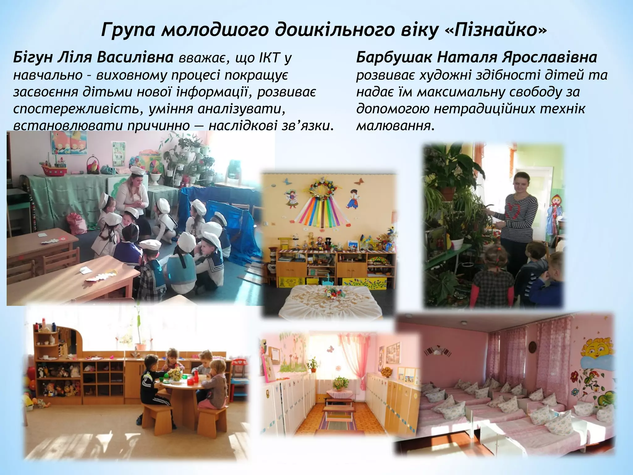 Група молодшого дошкільного віку «Пізнайко»
Бігун Ліля Василівна вважає, що ІКТ у
навчально – виховному процесі покращує
засвоєння дітьми нової інформації, розвиває
спостережливість, уміння аналізувати,
встановлювати причинно — наслідкові зв’язки.
Барбушак Наталя Ярославівна
розвиває художні здібності дітей та
надає їм максимальну свободу за
допомогою нетрадиційних технік
малювання.
 