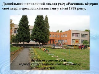 Дошкільний навчальний заклад (я/с) «Росинка» відкрив
свої двері перед дошкільнятами у січні 1978 року.
Як тільки сонечко встає,
надворі світає, садочок «Росинка»малечу
стрічає.
 