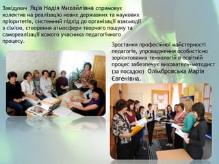Завідувач Яців Надія Михайлівна спрямовує
колектив на реалізацію нових державних та наукових
пріоритетів, системний підхід до організації взаємодії
з сім'єю, створення атмосфери творчого пошуку та
самореалізації кожого учасника педагогічного
процесу.
Зростання професійної майстерності
педагогів, упровадження особистісно
зорієнтованих технологій в освітній
процес забезпечує вихователь-методист
(за посадою) Олімбровська Марія
Євгенівна.
 