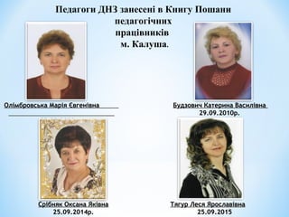 Педагоги ДНЗ занесені в Книгу Пошани
педагогічних
працівників
м. Калуша.
Олімбровська Марія ЄвгенівнаОлімбровська Марія Євгенівна
02.09.2009р.02.09.2009р.
Будзович Катерина ВасилівнаБудзович Катерина Василівна
29.09.2010р.29.09.2010р.
Срібняк Оксана ЯківнаСрібняк Оксана Яківна
25.09.2014р.25.09.2014р.
Тягур Леся ЯрославівнаТягур Леся Ярославівна
2525.09.2015.09.2015
 