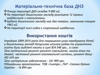 Матеріально-технічна база ДНЗ
Площа території ДНЗ складає 9 000 м2.
На території дошкільного закладу розміщено 12 ігрових
майданчиків з павільйонами.
Будівля дошкільного закладу має два поверхи, загальною площею
1963 м2.
На території ясел-садка є спортивний майданчик.
Використання коштів
Упродовж 2009-2015 років для покращення умов перебування дітей
у дошкільному закладі Калуською міською радою та управлінням
освіти були виділені кошти в сумі 834 548 грн., а саме:
на капітальний ремонт (ремонт павільйонів, заміна вікон та
дверей, частковий ремонт опалювальної системи, ремонт даху) –
492 639 грн
на матеріальне забезпечення – 341 909 грн.
Підшефними організаціями ТОВ «Синтра», ПАТ «Сегежа-Оріана-
Україна» - 16 894 грн
 