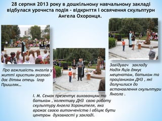 28 серпня 2013 року в дошкільному навчальному закладі
відбулася урочиста подія – відкриття і освячення скульптури
Ангела Охоронця.
Про важливість янголів у
житті християн розпові-
дає дітям отець Ігор
Пришляк…
І. М. Семак презентує вихованцям та
батькам , колективу ДНЗ свою роботу
скульптуру Ангела Хоронителя, яка
вражає своєю витонченістю і обіцяє бути
центром духовності у закладі.
Завідувач закладу
Надія Яців дякує
меценатам, батькам та
працівникам ДНЗ , які
долучилися до
встановлення скульптури
Янгола .
 