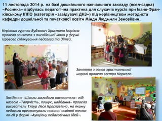 11 листопада 2014 р. на базі дошкільного навчального закладу (ясел-садка)
«Росинка» відбулась педагогічна практика для слухачів курсів при Івано-Фран-
ківському ІППО (категорія «завідувачі ДНЗ») під керівництвом методиста
кафедри дошкільної та початкової освіти Мінди Людмили Зеновіївни.
Керівник гуртка Будзович Христина Ігорівна
провела заняття з англійської мови у формі
ігрового спілкування педагога та дітей.
Заняття з основ християнської
моралі провела сестра Маркела.
Засідання «Школи молодого вихователя» під
назвою «Творчість, пошук, надбання» провела
вихователь Тягур Леся Ярославівна, на якому
педагоги презентували новітні освітні техно-
ло-гії у формі «Аукціону педагогічних ідей».
 