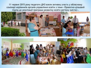 11 червня 2015 року педагоги ДНЗ взяли активну участь у обласному
семінарі керівників органів управління освіти з теми «Проектно-цільовий
підхід до реалізації програми розвитку освіти регіону (міста)».
 