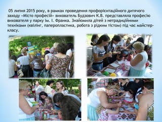 05 липня 2015 року, в рамках проведення профорієнтаційного дитячого
заходу «Місто професій» вихователь Будзович К.В. представляла професію
вихователя у парку ім. І. Франка. Знайомила дітей з нетрадиційними
техніками (квілінг, паперопластика, робота з рідким тістом) під час майстер-
класу.
 