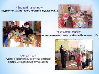 «Вправні пальчики»
педагогічна майстерня, керівник Будзович К.В.
«Веселкові барви»
авторська майстерня, керівник Федорова Н.Я.
«Ангелятко»
гурток з християнської етики, керівник
сестра-монахиня Маркелла Венгер
 