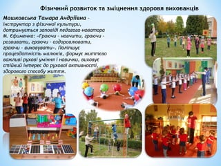 Фізичний розвиток та зміцнення здоровя вихованців
Машковська Тамара Андріївна –
інструктор з фізичної культури,
дотримується заповіді педагога-новатора
М. Єфименка: «Граючи – навчити, граючи –
розвивати, граючи – оздоровлювати,
граючи - виховувати». Поліпшує
працездатність малюків, формує життєво
важливі рухові уміння і навички, виховує
стійкий інтерес до рухової активності,
здорового способу життя.
 