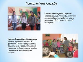 Самборська Ярина Ігорівна
стверджує, що діти,ніби квіточки,
які потребують турботи, уваги,
розуміння і доброзичливості від
оточуючих.
Психологічна служба
Кулик Олена Володимирівна
вважає, що найважливішим
фактором психічного розвитку
дошкільника є його спілкування –
спочатку із дорослими, а згодом
і з ровесниками та іншими
дітьми
 