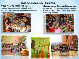 Група раннього віку «Бджілка»
Тягур Леся ЯрославівнаТягур Леся Ярославівна спрямовує
зусилля на формування у дітей вмінь
активно засвоювати знання і творчо ними
користуватися.
Михайльонко Тамара ЯрославівнаМихайльонко Тамара Ярославівна
вважає,що сформованість уявлень про
колір, форму,розмір сприяє загальному
розвитку дитини.
 