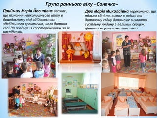 Група раннього віку «Сонечко»
Приймич Марія ЙосипівнаПриймич Марія Йосипівна вважає,
що пізнання навколишнього світу в
дошкільному віці здійснюється
здебільшого практично, коли дитина
свої дії поєднує із спостереженням за їх
наслідками.
Дюг Марія МиколаївнаДюг Марія Миколаївна переконана, що
тільки єдність вимог в родині та
дитячому садку допоможе виховати
суспільну людину з великим серцем,
цінними моральними якостями.
 