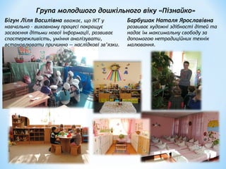 Група молодшого дошкільного віку «Пізнайко»
Бігун Ліля Василівна вважає, що ІКТ у
навчально – виховному процесі покращує
засвоєння дітьми нової інформації, розвиває
спостережливість, уміння аналізувати,
встановлювати причинно — наслідкові зв’язки.
Барбушак Наталя Ярославівна
розвиває художні здібності дітей та
надає їм максимальну свободу за
допомогою нетрадиційних технік
малювання.
 