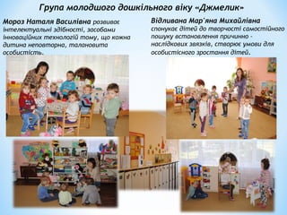Група молодшого дошкільного віку «Джмелик»
Мороз Наталя Василівна розвиває
інтелектуальні здібності, засобами
інноваційних технологій тому, що кожна
дитина неповторна, талановита
особистість.
Відливана Мар'яна Михайлівна
спонукає дітей до творчості самостійного
пошуку встановлення причинно –
наслідкових звязків, створює умови для
особистісного зростання дітей.
 
