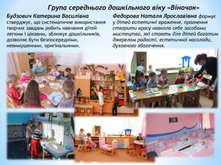 Група середнього дошкільного віку «Віночок»
Будзович Катерина Василівна
стверджує, що систематичне використання
творчих завдань робить навчання дітей
легким і цікавим, зближує дошкільників,
дозволяє бути безпосередніми,
невимушеними, оригінальними.
Федорова Наталя Ярославівна формує
у дітей естетичні враження, прагнення
створити красу навколо себе засобами
мистецтва, які стають для дітей багатим
джерелом радості, естетичної насолоди,
духовного збагачення.
 