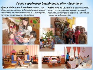 Група середнього дошкільного віку «Ластівка»
Данюк Світлана Василівна вважає, що
ейдетика розмовляє з дітьми їхньою мовою
і дозволяє не лише побачити, а й помацати,
почути, скуштувати, понюхати.
Кісіль Ольга Семенівна виховує дітей
через спостереження, працю, власний
приклад, як потрібно бережно і дбайливо
ставитись до природи.
 