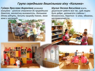 Група середнього дошкільного віку «Калинка»
Гуйван Ярослава Миронівна розвиває
емоційно – ціннісне ставлення до природнього
довкілля, екологічну вихованість, допомагає
дітям відчути, бачити природу такою, якою
вона є насправді.
Шулик Оксана Василівна вчить
дошкільнят робити все так, щоб людям
було добре, допомагати слабким і
беззахисним, боротися із злом, обманом,
несправедливістю.
 