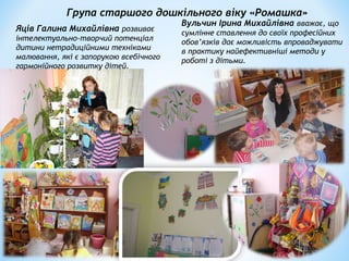 Група старшого дошкільного віку «Ромашка»
Вульчин Ірина Михайлівна вважає, що
сумлінне ставлення до своїх професійних
обов’язків дає можливість впроваджувати
в практику найефективніші методи у
роботі з дітьми.
Яців Галина Михайлівна розвиває
інтелектуально-творчий потенціал
дитини нетрадиційними техніками
малювання, які є запорукою всебічного
гармонійного розвитку дітей.
 