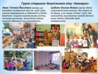 Група старшого дошкільного віку «Казкарик»
Лаюк Тетяна Йосипівна вважає,що
потрібно піклуватися про те, щоб слово
сприяло формуванню у свідомості у дітей
багатого і міцного внутрішнього змісту;
точному мисленню, виникненню думок,
творчої здатності висловлюватись.
Срібняк Оксана Яківна навчає дітей
систематичного аналізу, дає знання не
як догму, а як пошук істини і суті, дає
можливість висловитися кожній дитині,
якщо навіть відповідь буде
неправильною.
 