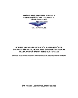 REPÚBLICA BOLIVARIANA DE VENEZUELA
UNIVERSIDAD NACIONAL EXPERIMENTAL
RÓMULO GALLEGOS
ÁREA DE POSTGRADO
NORMAS PARA LA ELABORACIÓN Y APROBACIÓN DE
TRABAJOS TÉCNICOS, TRABAJOS ESPECIALES DE GRADO,
TRABAJOS DE GRADO Y TESIS DOCTORALES
(Aprobadas por el Consejo Universitario en Sesión Ordinaria Nº 2006-07-635 de Fecha 25-04-2006)
SAN JUAN DE LOS MORROS, ENERO DE 2006
 