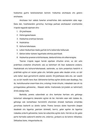 hezkuntza guztiz kondizionatzen baitute: hizkuntza aniztasuna eta genero
aniztasuna.
Aniztasun hori eskola honetan errealitatea dela esatearekin ados nago.
Dena den, txostenarekin jarraituz, hurrengo puntuan aniztasunari erantzuteko
irizpide nagusiak aipatzen dira:
1. Orijinaltasuna
2. Heterogeneotasuna
3. Hezkuntza-erantzun berezia
4. Hezkidetza
5. Kulturartekotasuna
6. Lehen Hezkuntzan ikasle guztiek lortu beharreko helburuak.
7. Gehien behar dutenei laguntzeko ekintza positiboak.
8. Hezkuntza-premien erlatibotasuna, denboralitatea eta elkarreragina.
Teorian irizpide nagusi horiek aipatzen dituzten arren, ez dut uste
praktikara eramaten dituztenik; edo ez behintzat nik ikusi dudanaren arabera.
Hezkidetzak eta kulturartekotasunak, esaterako, ez dute presentzia handirik ni
praktikak egiten ari naizen gelan eta, lantzeko gauza asko dauden arren, ez dut
uste behar duen garrantzirik ematen zaionik. Orijinaltasuna dela eta, zer esanik
ez; ez dut inondik inora ikusi. Gehienetan betikoa egiten dutela esan dezakegu, hau
da, testuliburuetan oinarritzen dira, ordutegi itxiak dituzte, irakasleak izan ohi du
protagonismoa gehienetan... Klaseak nahiko tradizionala (orijinalak ez behintzat)
direla esango nuke.
Bestalde, premia ezberdinak ez dira kontutan hartzen eta gehiengo
batentzat eskuragarria denarekin egiten da lan. Horrekin esan nahi dudana da,
gehiengo edo normaltasun horretatik ateratzen direnek besteena arrastaka
jarraitzea besterik ez dutela izaten. Premia berezia duten haurrekin (mapan
daudenak eta laguntza jasotzen dutenak), berriz, gelan egoten da laguntza
irakaslea ordurik gehienetan, baina lan ezberdina egiten dute. Horrek ez dio gelan
parte hartzeko aukerarik ematen eta, ondorioz, jarduera ez da batere inklusiboa.
Inklusiboa baino, integratzailea da.
 