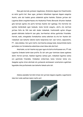 Ikas gela barruko jardunari dagokionez, Orokietan dagoen lan filosofiarekin
ez nator guztiz bat. Gaur egun, jarduera inklusiboen inguruan dagoen ezagutza
ikusita, uste dut badela garaia aldaketak egiten hasteko. Ezbaian jartzen dut
Laguntza Gelen eraginkortasuna eta Hezkuntza Premia Bereziak dituzten ikasleak
gela barruan egotea eta parte hartzea ikusten dut egokiago. Era horretan lan
egiteko baliabideak egon badaude, baina horiek ezagutu, ulertu eta martxan
jartzea falta da. Nik izan nahi dudan irakasleak, tradizionalki egiten ditugun
gauzak aldatzeko beldurrik izan gabe, berrikuntzei ekitea gustatuko litzaidake.
Horrek, noski, etengabeko formakuntza izatea eskatzen du eta hor ikusten dut
irakasleek izan beharko luketen beste konpromiso bat; izan tutore, espezialista,
PT… dena delakoa. Hori gutxi balitz, berrikuntza emango bada, komunitateko beste
partaideei ere formakuntza eskaintzea oinarrizkoa dela deritzot.
Amaitzeko, ez dut ikusten argi gaur egun eta baita etorkizunean ere, PT edo
Laguntza Irakasle batek duen profila. Ez dut uste gaur betetzen duena egokiena
denik. Horren aurrean, ikasleen laguntza izateaz gain, irakasleen laguntza izatea
ere gustatuko litzaidake. Irakasleei orokorrean, baina tutoreei batez ere,
ikasgelan egiten diren ekintzak eta jarduerak aniztasunari erantzutera egokitzen
lagunduko dien profesionala izan beharko lukeela uste dut.
Azkena esandako horrekin lotzen dut jarraian dagoen argazkia. Laguntzaren
ideia hori ondo azaltzen duela iruditu zait.
 