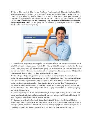1/ Hiểu rõ điểm mạnh và điểm yếu của Facebook, Facebook có một thế mạnh rất rõ ràng đó là:
Khả năng phủ sóng rộng và tới chính xác tập đối tượng mục tiêu mà chúng ta hướng đến. Tuy
nhiên, mạng xã hội là nơi chủ yếu để tâm sự và chia sẻ, vì lý do đó mà khi sử dụng facebook để
bán hàng, chúng ta chủ yếu “bán hàng dựa theo cảm xúc”. Chính vì vậy khi triển khai các chiến
dịch facebook marketing ở tại Hải Phòng http://iop.vn/ke-hoach-facebook-marketing-tai-
hai-phong-hieu-qua.htm, các nhà quảng cáo cần tính toán kỹ tới tập quán văn hóa địa phương,
tâm lý và thói quen mua hàng tại đây.
2/ Cân nhắc mức độ phù hợp của sản phẩm khi triển khai tiếp thị trên Facebook Facebook có tới
trên 80% số người sử dụng thuộc độ tuổi từ 16 – 34, đây là tập đối tượng trẻ và có nhiều đặc tính
riêng. Chính vì vậy khi quyết định triển khai quảng cáo trên Facebook, các chủ cơ sở kinh doanh
cần cân nhắc tới việc: Liệu sản phẩm của mình có phù hợp với kênh quảng cáo này ? Liệu có thể
bán một mảnh đất trị giá hơn 1 tỷ đồng trên Facebook hay không ?
3/ Nắm vững các thuật toán quan trọng và các quy tắc khi quảng cáo trên Facebook Bạn sẽ
không thể quảng cáo những nội dung mang tính 18+ , hoặc những vấn đề liên quan tới chính trị,
hoặc gần nhất là những hình ảnh quá tập trung vào 1 điểm trên cơ thể vì Facebook không sẽ
không phê duyệt quảng cáo của bạn. Hay gần đây những quảng cáo dạng Video đang được
Facebook hỗ trợ rất mạnh, các hoạt động tương tác như bình luận sẽ giúp bài viết của bạn được
biết tới nhiều hơn…etc… Nắm vững các thuật toán sẽ giúp bạn triển khai các chiến dịch quảng
cáo tốt và chủ động hơn.
4/ Cân đối nguồn ngân sách phù hợp cho kênh này Khi quyết định sử dụng Facebook làm kênh
quảng cáo, bạn cần cân đối một lượng ngân sách phù hợp, một gợi ý nhỏ là dành khoảng từ 10 –
15% tổng doanh thu đầu tư cho hoạt động Marketing.
5/ Nên thử nhưng hãy nhớ, Facebook không phải là tất cả Hiên tại ở Hải Phòng có khoảng
900.000 người sử dụng Facebook, bạn hoàn toàn nên thử triển khai Facebook Marketing tại Hải
Phòng, tuy nhiên, hãy luôn kiểm soát tính hiệu quả của hoạt động trên Facebook bằng các chỉ số
như số người quan tâm, hoạt động tương tác và đặc biệt là ROI (lợi nhuận/vốn đầu tư)
 