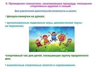 Для увеличения двигательной активности в школе:
• физкультминутки на уроках;
• организованные подвижные игры, динамические паузы
на переменах;
6. Проведение гимнастики, закаливающих процедур, посещение
спортивных кружков и секций
•спортивный час для детей, посещающих группу продленного
дня;
• внеклассные спортивные занятия и соревнования.
 