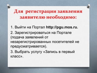 Для регистрации заявления
заявителю необходимо:
1. Выйти на Портал http://pgu.mos.ru.
2. Зарегистрироваться на Портале
(подача заявлений от
незарегистрированных посетителей не
предусматривается).
3. Выбрать услугу «Запись в первый
класс».
 