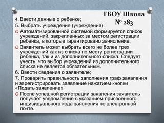 4. Ввести данные о ребенке;
5. Выбрать учреждение (учреждения).
O Автоматизированной системой формируется список
учреждений, закрепленных за местом регистрации
ребенка, в которые гарантировано зачисление.
O Заявитель может выбрать всего не более трех
учреждений как из списка по месту регистрации
ребенка, так и из дополнительного списка. Следует
учесть, что выбор учреждений из дополнительного
списка не является обязательным.
6. Ввести сведения о заявителе;
7. Проверить правильность заполнения граф заявления
и зарегистрировать заявление нажатием кнопки
«Подать заявление»
O После успешной регистрации заявления заявитель
получает уведомление с указанием присвоенного
индивидуального кода заявления по электронной
почте.
ГБОУ Школа
№ 283
 