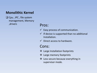 Monolithic Kernel
Pros:
 Easy process of communication.
 If device is supported than no additional
Installation.
 Direct access to hardware.
Cons:
 Large Installation footprints
 Large memory footprints
 Less secure because everything in
supervisor mode.
 Cpu , IPC , file system
management, Memory
,drivers
 