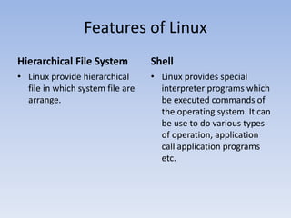 Features of Linux
Hierarchical File System
• Linux provide hierarchical
file in which system file are
arrange.
Shell
• Linux provides special
interpreter programs which
be executed commands of
the operating system. It can
be use to do various types
of operation, application
call application programs
etc.
 